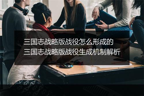 三国志战略版战役怎么形成的　三国志战略版战役生成机制解析